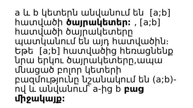 a և b կետերն անվանում են [a;b] հատվածի ծայրակետեր։ , [a;b] հատվածի ծայրակետերը պատկանում են այդ հատվածին։   Եթե  [a;b] հատվածից հեռացնենք նրա երկու ծայրակետերը,ապա մնացած բոլոր կետերի բազմությունը նշանակում են (a;b)-ով և անվանում՝ a-ից b բաց միջակայք։ 