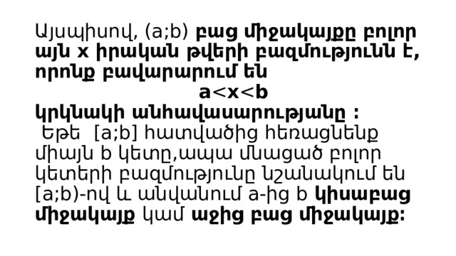 Այսպիսով, (a;b) բաց միջակայքը բոլոր այն x իրական թվերի բազմությունն է, որոնք բավարարում են  a x b  կրկնակի անհավասարությանը ։   Եթե  [a;b] հատվածից հեռացնենք միայն b կետը,ապա մնացած բոլոր կետերի բազմությունը նշանակում են [a;b)-ով և անվանում a-ից b կիսաբաց միջակայք կամ աջից բաց միջակայք։   