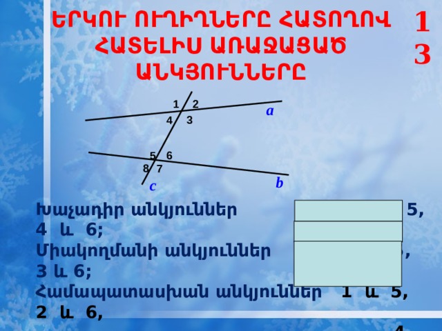 13 ԵՐԿՈՒ ՈՒՂԻՂՆԵՐԸ ՀԱՏՈՂՈՎ ՀԱՏԵԼԻՍ ԱՌԱՋԱՑԱԾ ԱՆԿՅՈՒՆՆԵՐԸ 1 2 а 3 4 6 5 8 7 b c  Խաչադիր անկյուններ 3 և 5, 4 և 6; Միակողմանի անկյուններ 4 և 5, 3 և 6; Համապատասխան անկյուններ 1 և 5, 2 և 6,  4 և 8, 3 և 7.    