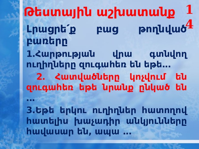 14 Թեստային աշխատանք   Լրացրե՛ք բաց թողնված բառերը 1․Հարթության վրա գտնվող ուղիղները զուգահեռ են եթե․․․  2․ Հատվածները կոչվում են զուգահեռ եթե նրանք ընկած են ․․․ 3․Եթե երկու ուղիղներ հատողով հատելիս խաչադիր անկյունները հավասար են, ապա ․․․   