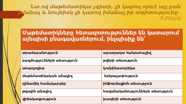 Նա ով մաթեմատիկա չգիտի, չի կարող որևէ այլ բան իմանալ և նույնիսկ չի կարող իմանալ իր տգիտությունը ։ Ռ․Բեկոն Մաթեմատիկները հետազոտություններ են կատարում այնպիսի բնագավառներում, ինչպիսիք են՝  տրամաբանություն աբստրակտ հանրահաշիվ բազմությունների տեսություն թվերի տեսություն տոպոլոգիա կոմբինատորիկա մաթեմատիկական անալիզ  երկրաչափություն դինամիկ համակարգեր ինֆորմացիոն տեսություն թվային անալիզ հավանականությունների տեսություն վիճակագրություն խաղերի տեսություն 