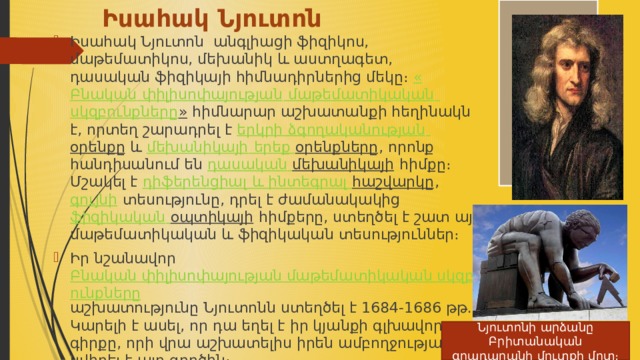Իսահակ Նյուտոն Իսահակ Նյուտոն  անգլիացի ֆիզիկոս, մաթեմատիկոս, մեխանիկ և աստղագետ, դասական ֆիզիկայի հիմնադիրներից մեկը։  « Բնական  փիլիսոփայության  մաթեմատիկական  սկզբունքները »  հիմնարար աշխատանքի հեղինակն է, որտեղ շարադրել է  երկրի  ձգողականության  օրենքը  և  մեխանիկայի  երեք  օրենքները , որոնք հանդիսանում են  դասական  մեխանիկայի  հիմքը։ Մշակել է  դիֆերենցիալ և ինտեգրալ  հաշվարկը ,  գույնի  տեսությունը, դրել է ժամանակակից  ֆիզիկական  օպտիկայի  հիմքերը, ստեղծել է շատ այլ մաթեմատիկական և ֆիզիկական տեսություններ։ Իր նշանավոր  Բնական փիլիսոփայության մաթեմատիկական սկզբունքները աշխատությունը Նյուտոնն ստեղծել է 1684-1686 թթ. Կարելի է ասել, որ դա եղել է իր կյանքի գլխավոր գիրքը, որի վրա աշխատելիս իրեն ամբողջությամբ նվիրել է այդ գործին։  Նյուտոնի արձանը Բրիտանական գրադարանի մուտքի մոտ։ 