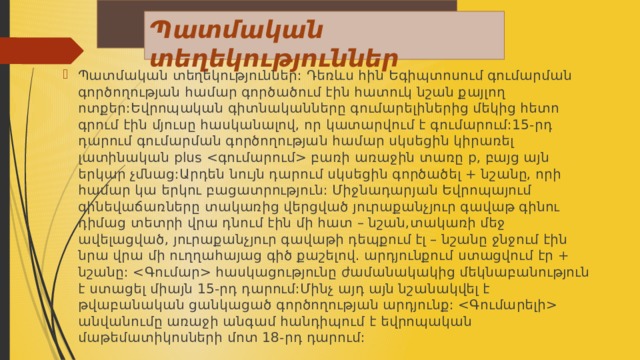 Պատմական տեղեկություններ Պատմական տեղեկություններ: Դեռևս հին Եգիպտոսում գումարման գործողության համար գործածում էին հատուկ նշան քայլող ոտքեր:Եվրոպական գիտնականները գումարելիներից մեկից հետո գրում էին մյուսը հասկանալով, որ կատարվում է գումարում:15-րդ դարում գումարման գործողության համար սկսեցին կիրառել լատինական plus  բառի առաջին տառը p, բայց այն երկար չմնաց:Արդեն նույն դարում սկսեցին գործածել + նշանը, որի համար կա երկու բացատրություն: Միջնադարյան Եվրոպայում գինեվաճառները տակառից վերցված յուրաքանչյուր գավաթ գինու դիմաց տետրի վրա դնում էին մի հատ – նշան,տակառի մեջ ավելացված, յուրաքանչյուր գավաթի դեպքում էլ – նշանը ջնջում էին նրա վրա մի ուղղահայաց գիծ քաշելով. արդյունքում ստացվում էր + նշանը:  հասկացությունը ժամանակակից մեկնաբանություն է ստացել միայն 15-րդ դարում:Մինչ այդ այն նշանակվել է թվաբանական ցանկացած գործողության արդյունք:  անվանումը առաջի անգամ հանդիպում է եվրոպական մաթեմատիկոսների մոտ 18-րդ դարում: 