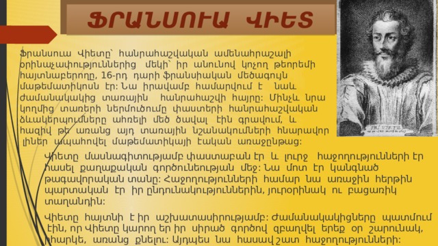ՖՐԱՆՍՈՒԱ ՎԻԵՏ Ֆրանսուա Վիետը՝ հանրահաշվական ամենահրաշալի օրինաչափություններից մեկի՝ իր անունով կոչող թեորեմի հայտնաբերողը, 16-րդ դարի ֆրանսիական մեծագույն մաթեմատիկոսն էր: Նա իրավամբ համարվում է նաև ժամանակակից տառային հանրահաշվի հայրը: Մինչև նրա կողմից տառերի ներմուծումը փաստերի հանրահաշվական ձևակերպումները ահռելի մեծ ծավալ էին գրավում, և հազիվ թե առանց այդ տառային նշանակումների հնարավոր լիներ ապահովել մաթեմատիկայի էական առաջընթաց: Վիետը մասնագիտությամբ փաստաբան էր և լուրջ հաջողությունների էր հասել քաղաքական գործունեության մեջ: Նա մոտ էր կանգնած թագավորական տանը: Հաջողությունների համար նա առաջին հերթին պարտական էր իր ընդունակություններին, յուրօրինակ ու բացառիկ տաղանդին: Վիետը հայտնի է իր աշխատասիրությամբ: Ժամանակակիցները պատմում էին, որ Վիետը կարող եր իր սիրած գործով զբաղվել երեք օր շարունակ, իհարկե, առանց քնելու: Այդպես նա հասավ շատ հաջողությունների: 