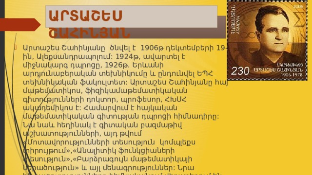 ԱՐՏԱՇԵՍ ՇԱՀԻՆՅԱՆ  Արտաշես Շահինյանը ծնվել է 1906թ դեկտեմբերի 19-ին, Ալեքսանդրապոլում: 1924թ, ավարտել է միջնակարգ դպրոցը, 1926թ. Երևանի արդյունաբերական տեխնիկումը և ընդունվել ԵՊՀ տեխնիկական ֆակուլտետ: Արտաշես Շահինյանը հայ մաթեմատիկոս, ֆիզիկամաթեմատիկական գիտությունների դոկտոր, պրոֆեսոր, ՀԽՍՀ ակադեմիկոս է: Համարվում է հայկական մաթեմատիկական գիտության դպրոցի հիմնադիրը: Նա նաև հեղինակ է գիտական բազմաթիվ աշխատությունների, այդ թվում «Մոտավորությունների տեսություն կոմպլեքս տիրույթում»,«Անալիտիկ ֆունկցիաների տեսություն»,«Բարձրագույն մաթեմատիկայի ներածություն» և այլ մենագրություններ: Նրա հետազոտությունները հիմնականում վերաբերում են կոմպլեքս տիրույթում մոտավորությունների տեսությանը:՝ 