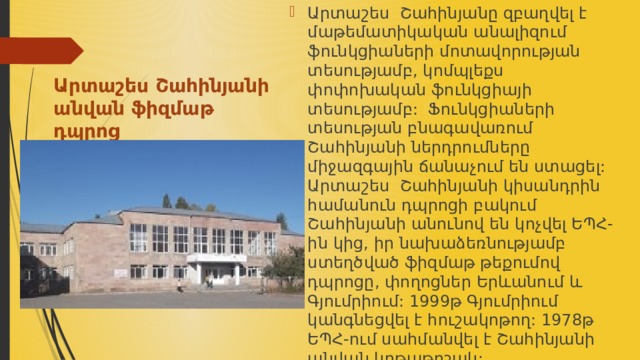 Արտաշես Շահինյանը զբաղվել է մաթեմատիկական անալիզում ֆունկցիաների մոտավորության տեսությամբ, կոմպլեքս փոփոխական ֆունկցիայի տեսությամբ: Ֆունկցիաների տեսության բնագավառում Շահինյանի ներդրումները միջազգային ճանաչում են ստացել: Արտաշես Շահինյանի կիսանդրին համանուն դպրոցի բակում Շահինյանի անունով են կոչվել ԵՊՀ-ին կից, իր նախաձեռնությամբ ստեղծված ֆիզմաթ թեքումով դպրոցը, փողոցներ Երևանում և Գյումրիում: 1999թ Գյումրիում կանգնեցվել է հուշակոթող: 1978թ ԵՊՀ-ում սահմանվել է Շահինյանի անվան կրթաթոշակ: Արտաշես Շահինյանի  անվան ֆիզմաթ դպրոց 