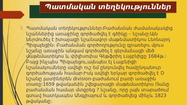 Պատմական տեղեկություններ Պատմական տեղեկություններ:Բաժանման ժամանակակից նշաններից առաջինը գործածվել է գծիկը – նշանը:Այն ներմուծել է իտալացի նշանավոր մաթեմատիկոս Լեոնարդ Պիզայեցին: Բաժանման գործողությունը գրառելու մյուս նշանը առաջին անգամ գործածել է գերմանացի մեծ մաթեմատիկոս և փիլիսոփա Գեթֆրիդ Լայբնիցը 1684թ.: Բայց ինչպես Պիզայեցու,այնպես էլ Լայբնիցի նշանակումները ավելի ուշ եմ ընդունվել համընդանուր գործածության համար:Իսկ ավելի երկար գործածվել է D նշանը լատիներեն division-բաժանում բառի առաջին տառը:1659 թվականին շվեցարացի մաթեմատիկոս Ռանը բաժանման համար մտցրեց ? նշանը, որը լայն տարածում գտավ հատկապես Անգլիայում և գործածվեց մինչև 1823 թվականը: 