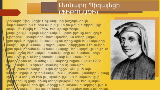 Լեոնարդ Պիզայեցի (ՖԻԲՈՆԱՉԻ) Լեոնարդ Պիզայեցի: Միջնադարի խոշորագույն մաթեմատիկոս է, որն ավելի շատ հայտնի է Ֆիբոնաչի անվամբ: Ծնվել է 1175թ. Իտալիայի Պիզա քաղաքում,սակայն սկզբնական կրթությունը ստացել է Ալիժիրում արաբների մոտ: Այստեղ նա տեղեկացավ գրության հնդկական տասական դիրքային համակարգի մասին: Այն ժամանակ Եվրոպայում գերիշխում էր թվերի գրության հռոմեական համակարգը:Լեոնարդոն շատ շուտ հասկացավ հնդկական համակարգի անհամեմատելի առավելությունները հռոմեականի նկատմամբ և ակտիվորեն տարածեց այն ամբողջ Եվրոպայում:1202 թվականին նա հրատարակեց իր նշանավոր : Չնայած այն հասցեագրված էր հիմնականում վաճառականներին, բայց նրանում տրված էին թվաբանության և հանրահաշվի վերաբերյալ ընդարձակ տեղեկություններ: Իտալական վաճառականների վրա գիրքը առանձնակի ազդեցություն թողեց, սակայն այն պատմական նշանակություն ունեցավ. նրանով Եվրոպա մուտք գործեց բնական թվերի գրության տասնական դիրքային համակարգը: 