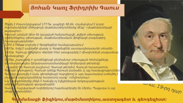 Կառլ Գաուս, 19-րդ դար  Յոհան Կառլ Ֆրիդրիխ Գաուս Ծնվել է Բրաունշվայգում 1777թ. ապրիլի 30-ին: Համարվում է բոլոր Ժամանակների մեծագույն մաթեմատիկոսներից մեկը՝ «մաթեմատիկայի թագավոր»: Գաուսի անվան հետ են կապված հանրահաշվի, թվերի տեսության, դիֆերենցիալ տեսության, մաթեմատիկական ֆիզիկայի բազմաթիվ հասկացություններ։ 1795-1798թթ սովորել է Գյոթինգենի համալսարանում 1807թ. եղել է ամբիոնի վառիչ և Գյոթինգենի աստղադիտարանի տնօրեն: 1832թ. Գաուսը ֆիզիկոս Վեբերի հետ առաջարկել է միավորների բացարձակ համակարգը: 1839թ. շարադրել է պոտենցիալի ընդհանուր տեսության հիմունքները, մասնավորապես էլեկտրաստատիստիկայի հիմնական թեորեմը:  Հայտնի են Գաուսի բաշխում, Գաուսի թեորեմ, Գաուսի հաստատուն, Գաուսի կորություն, Գաուսի օրենք,Գաուսի բանաձև և այլ հասկացություններ: Գաուսը զբաղվել է նաև գեոդեզիայի հարցերով և այդ նպատակով ստեղծել է լուսային ազդանշանները հաղորդող սարք՝ «Հելիոտրոպ»: Նա առաջիններից մեկն է հանգել ոչ էվկլիդեսյան երկրաչափության անհրաժեշտության գաղափարին: Գաուսի հաշվարկած ուղեծրերով հայտնաբերվել են Սերես, Պալլադա և այլ փոքր մոլորակներ:  Գերմանացի ֆիզիկոս,մաթեմատիկոս,աստղագետ և գեոդեզիստ:  