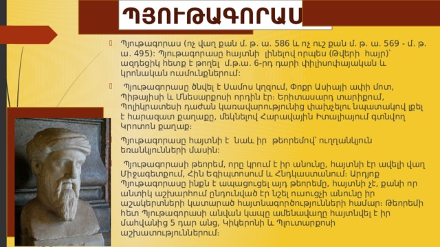 ՊՅՈՒԹԱԳՈՐԱՍ Պյութագորաս (ոչ վաղ քան մ. թ. ա. 586 և ոչ ուշ քան մ. թ. ա. 569 - մ. թ. ա. 495): Պյութագորասը հայտնի լինելով որպես (Թվերի հայր)՝ ազդեցիկ հետք է թողել մ.թ.ա. 6-րդ դարի փիլիսոփայական և կրոնական ուսմունքներում:  Պյութագորասը ծնվել է Սամոս կղզում, Փոքր Ասիայի ափի մոտ, Պիթայիսի և Մնեսարքոսի որդին էր։ Երիտասարդ տարիքում, Պոլիկրատեսի դաժան կառավարությունից փախչելու նպատակով լքել է հարազատ քաղաքը, մեկնելով Հարավային Իտալիայում գտնվող Կրոտոն քաղաք։ Պյութագորասը հայտնի է նաև իր թեորեմով՝ ուղղանկյուն եռանկյունների մասին:  Պյութագորասի թեորեմ, որը կրում է իր անունը, հայտնի էր ավելի վաղ Միջագետքում, Հին Եգիպտոսում և Հնդկաստանում։ Արդյոք Պյութագորասը ինքն է ապացուցել այդ թեորեմը, հայտնի չէ, քանի որ անտիկ աշխարհում ընդունված էր նշել ուսուցչի անունը իր աշակերտների կատարած հայտնագործությունների համար։ Թեորեմի հետ Պյութագորասի անվան կապը ամենավաղը հայտնվել է իր մահվանից 5 դար անց, Կիկերոնի և Պլուտարքոսի աշխատություններում։ 