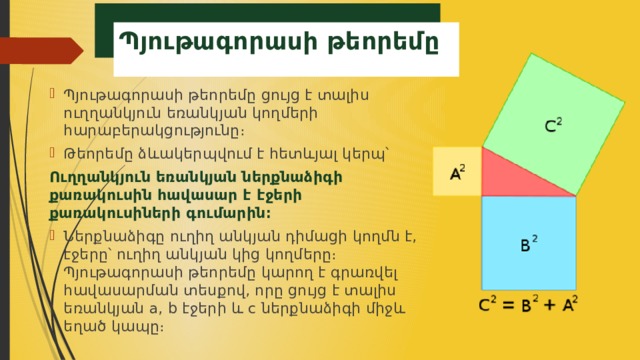  Պյութագորասի թեորեմը Պյութագորասի թեորեմը ցույց է տալիս ուղղանկյուն եռանկյան կողմերի հարաբերակցությունը։ Թեորեմը ձևակերպվում է հետևյալ կերպ՝ Ուղղանկյուն եռանկյան ներքնաձիգի քառակուսին հավասար է էջերի քառակուսիների գումարին։  Ներքնաձիգը ուղիղ անկյան դիմացի կողմն է, էջերը՝ ուղիղ անկյան կից կողմերը։ Պյութագորասի թեորեմը կարող է գրառվել հավասարման տեսքով, որը ցույց է տալիս եռանկյան a, b էջերի և c ներքնաձիգի միջև եղած կապը։ 