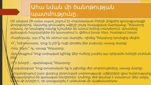 Ահա նման մի ծանոթության պատմությունը․ Մի անգամ 20-ամյա սպան շրջում էր Հոլանդական Բռեդի փոքրիկ գյուղաքաղաքի փողոցներով, նկատեց գունագեղ աֆիշի շուրջ հավաքված մարդկանց: Դեկարտը տեսավ, որ նրանցից ոմանք նշումներ են անում իրենց տետրերում, մյուսները զանազան հաշվարկներ են կատարում և վիճում իրար հետ, համոզում իրար: -Բարեկամս, այս ի՞նչ են անում այս մարդիկ –դիմեց Դեկարտը նրանցից մեկին: -Օ՜, երիտասարդ, դուք էլ չէի՞ք ուզի փորձել ձեր բախտը,-ասաց մարդը: -Իսկ ինչու՞ ոչ,-ասաց Դեկարտը: -Այդ դեպքում Դուք ստիպված կլինեք Ձեր ուժերը չափել այս դժվարին խնդրի լուծման մեջ: -Ո՞ր խնդրի , -զարմացավ Դեկարտը: -Հավանաբար Դուք օտարական եք և չգիտեք մեր սովորույթները,-ասաց մարդը:  -Հոլանդիայում շատ վաղուց ընդունված սովորությամբ աֆիշների վրա հանրությանը առաջադրվում են զանազան խնդիրներ: Լուծողը մեծ գումար է ստանում: Ձեր առջև նման մի խնդիր է, որ առաջադրել է անծանոթ մի մաթեմատիկոս: 