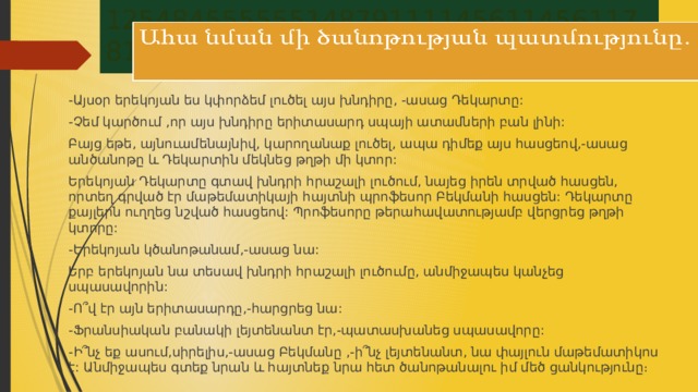 1254845555551487911114561145611781111569 -Այսօր երեկոյան ես կփորձեմ լուծել այս խնդիրը, -ասաց Դեկարտը: -Չեմ կարծում ,որ այս խնդիրը երիտասարդ սպայի ատամների բան լինի: Բայց եթե, այնուամենայնիվ, կարողանաք լուծել, ապա դիմեք այս հասցեով,-ասաց անծանոթը և Դեկարտին մեկնեց թղթի մի կտոր: Երեկոյան Դեկարտը գտավ խնդրի հրաշալի լուծում, նայեց իրեն տրված հասցեն, որտեղ գրված էր մաթեմատիկայի հայտնի պրոֆեսոր Բեկմանի հասցեն: Դեկարտը քայլերն ուղղեց նշված հասցեով: Պրոֆեսորը թերահավատությամբ վերցրեց թղթի կտորը: -Երեկոյան կծանոթանամ,-ասաց նա: Երբ երեկոյան նա տեսավ խնդրի հրաշալի լուծումը, անմիջապես կանչեց սպասավորին: -Ո՞վ էր այն երիտասարդը,-հարցրեց նա: -Ֆրանսիական բանակի լեյտենանտ էր,-պատասխանեց սպասավորը: -Ի՞նչ եք ասում,սիրելիս,-ասաց Բեկմանը ,-ի՞նչ լեյտենանտ, նա փայլուն մաթեմատիկոս է: Անմիջապես գտեք նրան և հայտնեք նրա հետ ծանոթանալու իմ մեծ ցանկությունը։ 