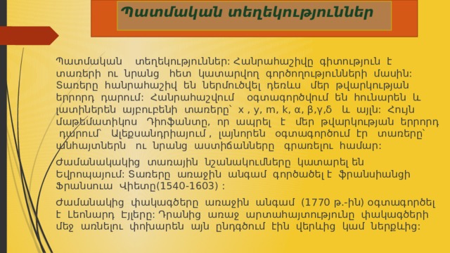  Պատմական տեղեկություններ Պատմական տեղեկություններ: Հանրահաշիվը գիտություն է տառերի ու նրանց հետ կատարվող գործողությունների մասին: Տառերը հանրահաշիվ են ներմուծվել դեռևս մեր թվարկության երրորդ դարում: Հանրահաշվում օգտագործվում են հունարեն և լատիներեն այբուբենի տառերը՝ x , y, m, k, α, β,γ,δ և այլն: Հույն մաթեմատիկոս Դիոֆանտը, որ ապրել է մեր թվարկության երրորդ դարում՝ Ալեքսանդրիայում , լայնորեն օգտագործում էր տառերը՝ անհայտներն ու նրանց աստիճանները գրառելու համար: Ժամանակակից տառային նշանակումները կատարել են Եվրոպայում: Տառերը առաջին անգամ գործածել է ֆրանսիանցի Ֆրանսուա Վիետը(1540-1603) : Ժամանակից փակագծերը առաջին անգամ (1770 թ.-ին) օգտագործել է Լեոնարդ Էյլերը: Դրանից առաջ արտահայտությունը փակագծերի մեջ առնելու փոխարեն այն ընդգծում էին վերևից կամ ներքևից: 