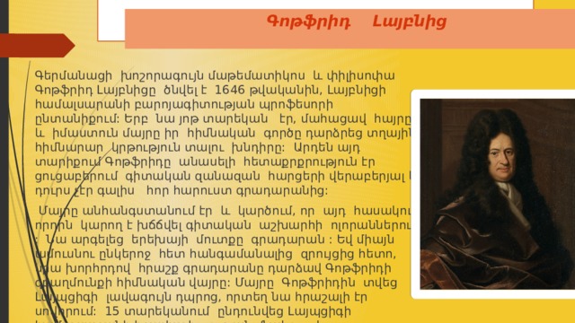 Գոթֆրիդ Լայբնից   Գերմանացի խոշորագույն մաթեմատիկոս և փիլիսոփա Գոթֆրիդ Լայբնիցը ծնվել է 1646 թվականին, Լայբնիցի համալսարանի բարոյագիտության պրոֆեսորի ընտանիքում: Երբ նա յոթ տարեկան էր, մահացավ հայրը , և իմաստուն մայրը իր հիմնական գործը դարձրեց տղային հիմնարար կրթություն տալու խնդիրը: Արդեն այդ տարիքում Գոթֆրիդը անասելի հետաքրքրություն էր ցուցաբերում գիտական զանազան հարցերի վերաբերյալ և դուրս չէր գալիս հոր հարուստ գրադարանից:  Մայրը անհանգստանում էր և կարծում, որ այդ հասակում որդին կարող է խճճվել գիտական աշխարհի ոլորաններում : Նա արգելեց երեխայի մուտքը գրադարան : Եվ միայն ամուսնու ընկերոջ հետ հանգամանալից զրույցից հետո, նրա խորհրդով հրաշք գրադարանը դարձավ Գոթֆրիդի զբաղմունքի հիմնական վայրը: Մայրը Գոթֆրիդին տվեց Լայպցիգի լավագույն դպրոց, որտեղ նա հրաշալի էր սովորում: 15 տարեկանում ընդունվեց Լայպցիգի համալսարանի իրավագիտության ֆակուլտետը: 