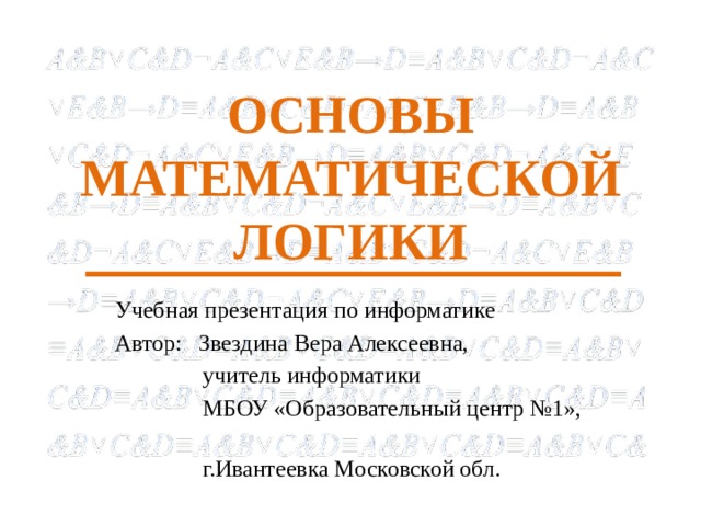 ОСНОВЫ МАТЕМАТИЧЕСКОЙ ЛОГИКИ Учебная презентация по информатике Автор: Звездина Вера Алексеевна,  учитель информатики  МБОУ «Образовательный центр №1»,  г.Ивантеевка Московской обл. 