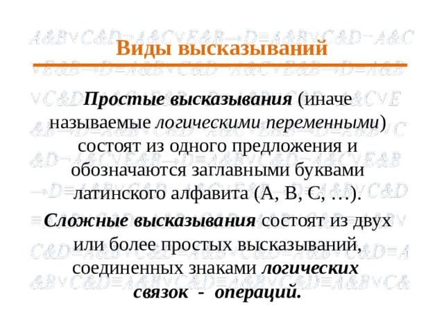 Виды высказываний Простые высказывания (иначе называемые логическими переменными )  состоят из одного предложения и обозначаются заглавными буквами латинского алфавита (A, B, C, …). Сложные высказывания состоят из двух или более простых высказываний, соединенных знаками логических связок - операций.  