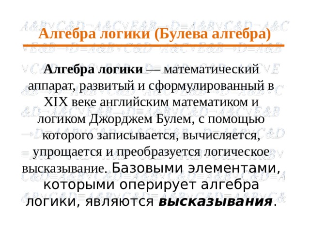 Алгебра логики (Булева алгебра) Алгебра логики — математический аппарат, развитый и сформулированный в XIX веке английским математиком и логиком Джорджем Булем, с помощью которого записывается, вычисляется, упрощается и преобразуется логическое высказывание. Базовыми элементами, которыми оперирует алгебра логики, являются высказывания .  