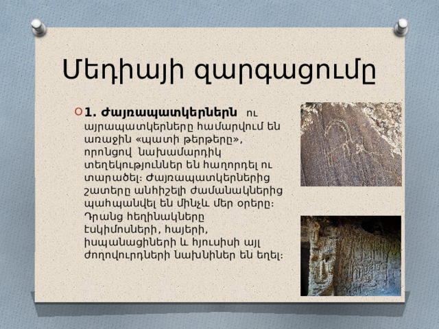 Մեդիայի զարգացումը 1․ Ժայռապատկերներն ու այրապատկերները համարվում են առաջին «պատի թերթերը», որոնցով նախամարդիկ տեղեկություններ են հաղորդել ու տարածել։ Ժայռապատկերներից շատերը անհիշելի ժամանակներից պահպանվել են մինչև մեր օրերը։ Դրանց հեղինակները էսկիմոսների, հայերի, իսպանացիների և հյուսիսի այլ ժողովուրդների նախնիներ են եղել։ 