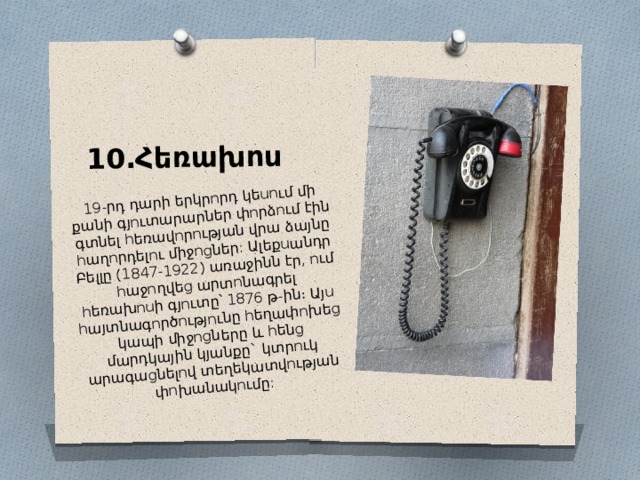 10․Հեռախոս 19-րդ դարի երկրորդ կեսում մի քանի գյուտարարներ փորձում էին գտնել հեռավորության վրա ձայնը հաղորդելու միջոցներ: Ալեքսանդր Բելլը (1847-1922) առաջինն էր, ում հաջողվեց արտոնագրել հեռախոսի գյուտը՝ 1876 թ-ին։ Այս հայտնագործությունը հեղափոխեց կապի միջոցները և հենց մարդկային կյանքը` կտրուկ արագացնելով տեղեկատվության փոխանակումը: 