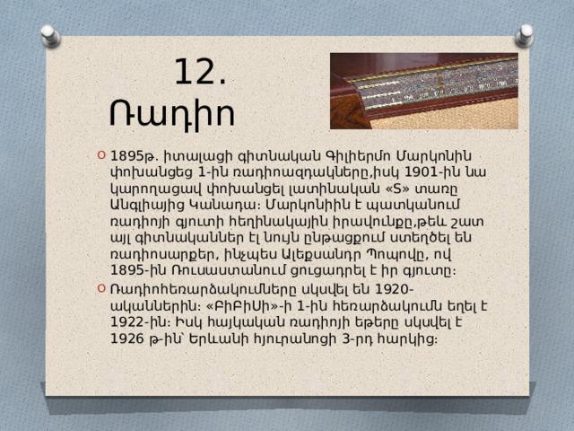  12․Ռադիո 1895թ․ իտալացի գիտնական Գիլիերմո Մարկոնին փոխանցեց 1-ին ռադիոազդակները,իսկ 1901-ին նա կարողացավ փոխանցել լատինական «S» տառը Անգլիայից Կանադա։ Մարկոնիին է պատկանում ռադիոյի գյուտի հեղինակային իրավունքը,թեև շատ այլ գիտնականներ էլ նույն ընթացքում ստեղծել են ռադիոսարքեր, ինչպես Ալեքսանդր Պոպովը, ով 1895-ին Ռուսաստանում ցուցադրել է իր գյուտը։ Ռադիոհեռարձակումները սկսվել են 1920-ականներին։ «ԲիԲիՍի»-ի 1-ին հեռարձակումն եղել է 1922-ին։ Իսկ հայկական ռադիոյի եթերը սկսվել է 1926 թ-ին՝ Երևանի հյուրանոցի 3-րդ հարկից։ 