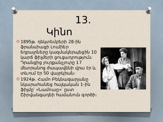  13․Կինո 1895թ․ դեկտեմբերի 28-ին ֆրանսիացի Լումիեր եղբայրները կազմակերպեցին 10 կարճ ֆիլմերի ցուցադրություն։ Դրանցից յուրքանչյուրը 17 մետրանոց ժապավենի վրա էր և տևում էր 50 վայրկիան։ 1924թ․ Համո Բեկնազարյանը նկարահանեց հայկական 1-ին ֆիլմը՝ «Նամուսը»՝ ըստ Շիրվանզադեի համանուն գործի։ 