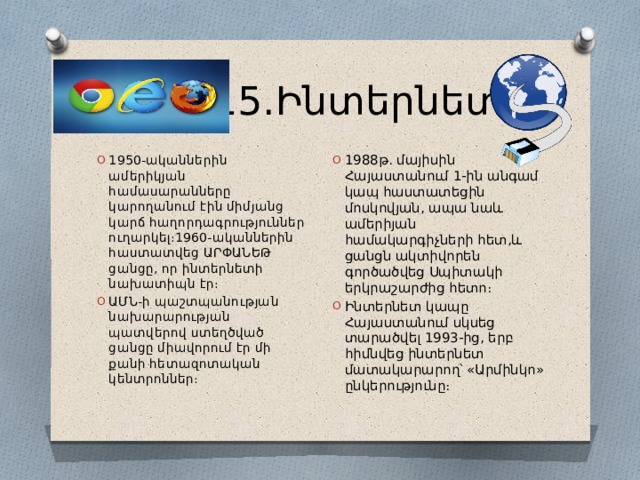  15․Ինտերնետ 1988թ․ մայիսին Հայաստանում 1-ին անգամ կապ հաստատեցին մոսկովյան, ապա նաև ամերիյան համակարգիչների հետ,և ցանցն ակտիվորեն գործածվեց Սպիտակի երկրաշարժից հետո։ Ինտերնետ կապը Հայաստանում սկսեց տարածվել 1993-ից, երբ հիմնվեց ինտերնետ մատակարարող՝ «Արմինկո» ընկերությունը։ 1950-ականներին ամերիկյան համասարանները կարողանում էին միմյանց կարճ հաղորդագրություններ ուղարկել։1960-ականներին հաստատվեց ԱՐՓԱՆԵԹ ցանցը, որ ինտերնետի նախատիպն էր։ ԱՄՆ-ի պաշտպանության նախարարության պատվերով ստեղծված ցանցը միավորում էր մի քանի հետազոտական կենտրոններ։ 