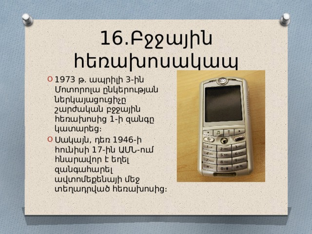 16․Բջջային հեռախոսակապ 1973 թ․ ապրիլի 3-ին Մոտորոլա ընկերության ներկայացուցիչը շարժական բջջային հեռախոսից 1-ի զանգը կատարեց։ Սակայն, դեռ 1946-ի հունիսի 17-ին ԱՄՆ-ում հնարավոր է եղել զանգահարել ավտոմեքենայի մեջ տեղադրված հեռախոսից։ 