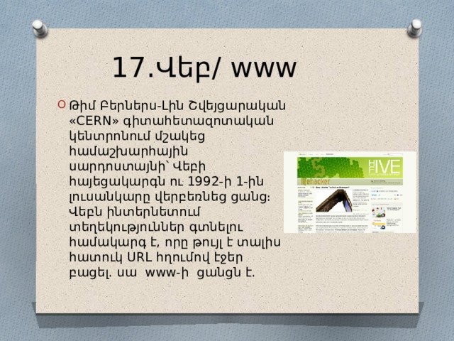 17․Վեբ/ www Թիմ Բերներս-Լին Շվեյցարական «CERN» գիտահետազոտական կենտրոնում մշակեց համաշխարհային սարդոստայնի՝ Վեբի հայեցակարգն ու 1992-ի 1-ին լուսանկարը վերբեռնեց ցանց։ Վեբն ինտերնետում տեղեկություններ գտնելու համակարգ է, որը թույլ է տալիս հատուկ URL հղումով էջեր բացել․ սա www-ի ցանցն է․ 