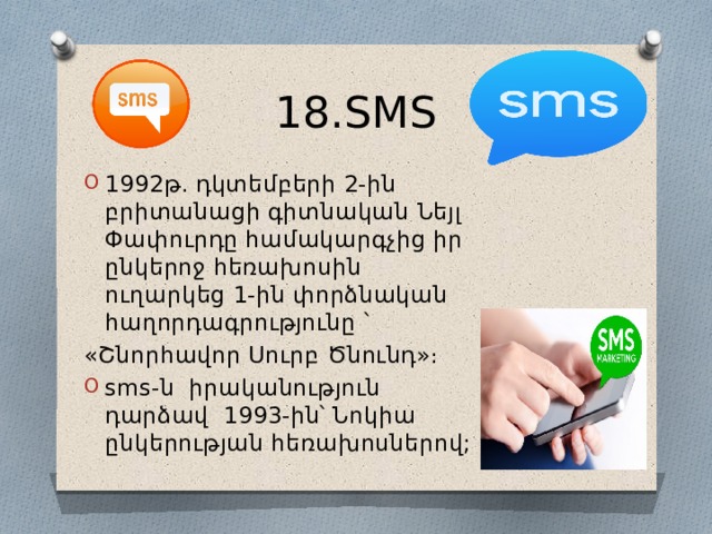 18.SMS 1992թ․ դկտեմբերի 2-ին բրիտանացի գիտնական Նեյլ Փափուրդը համակարգչից իր ընկերոջ հեռախոսին ուղարկեց 1-ին փորձնական հաղորդագրությունը ՝ «Շնորհավոր Սուրբ Ծնունդ»։ sms-ն իրականություն դարձավ 1993-ին՝ Նոկիա ընկերության հեռախոսներով; 