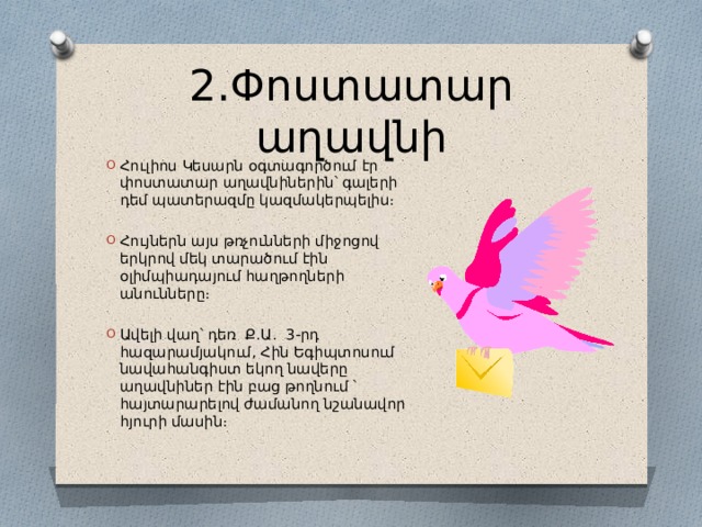 2․Փոստատար աղավնի Հուլիոս Կեսարն օգտագործում էր փոստատար աղավնիներին՝ գալերի դեմ պատերազմը կազմակերպելիս։ Հույներն այս թռչունների միջոցով երկրով մեկ տարածում էին օլիմպիադայում հաղթողների անունները։ Ավելի վաղ՝ դեռ Ք․Ա․ 3-րդ հազարամյակում, Հին Եգիպտոսում նավահանգիստ եկող նավերը աղավնիներ էին բաց թողնում ՝ հայտարարելով ժամանող նշանավոր հյուրի մասին։ 