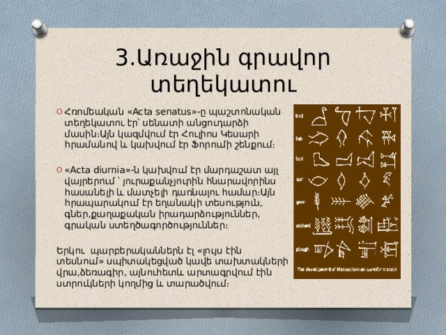 3․Առաջին գրավոր տեղեկատու Հռոմեական «Acta senatus»-ը պաշտոնական տեղեկատու էր՝ սենատի անցուդարձի մասին։Այն կազմվում էր Հուլիոս Կեսարի հրամանով և կախվում էր Ֆորումի շենքում։ «Acta diurnia»-ն կախվում էր մարդաշատ այլ վայրերում ՝ յուրաքանչյուրին հնարավորինս հասանելի և մատչելի դառնալու համար։Այն հրապարակում էր եղանակի տեսություն, գներ,քաղաքական իրադարձություններ, գրական ստեղծագործություններ։ Երկու պարբերականներն էլ «լույս էին տեսնում» սպիտակեցված կավե տախտակների վրա,ձեռագիր, այնուհետև արտագրվում էին ստրուկների կողմից և տարածվում։ 
