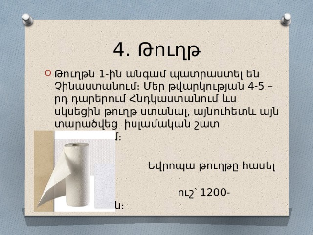 4․ Թուղթ Թուղթն 1-ին անգամ պատրաստել են Չինաստանում։ Մեր թվարկության 4-5 –րդ դարերում Հնդկաստանում ևս սկսեցին թուղթ ստանալ, այնուհետև այն տարածվեց իսլամական շատ երկրներում։  Եվրոպա թուղթը հասել է ավելի  ուշ՝ 1200-ականներին։ 