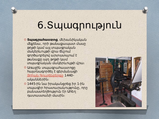 6․Տպագրություն Տպագրահաստոց , մեխանիկական մեքենա, որի թանաքապատ մասը թղթի կամ այլ տպագրական մակերևույթի վրա ճնշում գործադրելով արտատպում է թանաքը այդ թղթի կամ տպագրական մակերևույթի վրա։ Առաջին տպագրահաստոցը հայտնագործել է գերմանացի  Յոհան Գուտենբերգը  1440-ականներին։ 1445-ին նա իրականցրեց իր 1-ին տպագիր հրատարակությունը, որը բանաստեղծություն էր Ահեղ դատաստանի մասին։ 