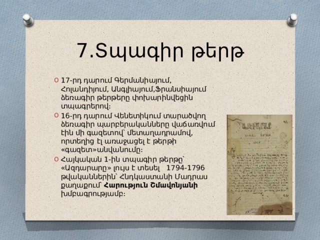 7․Տպագիր թերթ 17-րդ դարում Գերմանիայում, Հոլանդիյում, Անգլիայում,Ֆրանսիայում ձեռագիր թերթերը փոխարինվեցին տպագրերով։ 16-րդ դարում Վենետիկում տարածվող ձեռագիր պարբերականները վաճառվում էին մի գազետով՝ մետաղադրամով, որտեղից էլ առաջացել է թերթի «գազետ»անվանումը։ Հայկական 1-ին տպագիր թերթը՝ «Ազդարարը» լույս է տեսել 1794-1796 թվականներին՝ Հնդկաստանի Մադրաս քաղաքում՝ Հարություն Շմավոնյանի խմբագրությամբ։ 