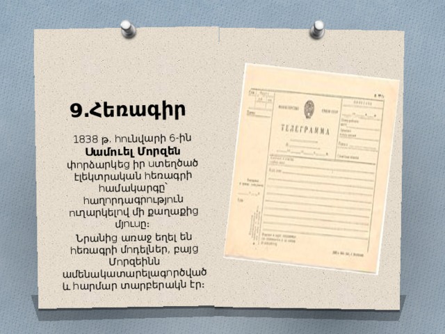 9․Հեռագիր 1838 թ․ հունվարի 6-ին Սամուել Մորզե ն փորձարկեց իր ստեղծած էլեկտրական հեռագրի համակարգը՝ հաղորդագրություն ուղարկելով մի քաղաքից մյուսը։ Նրանից առաջ եղել են հեռագրի մոդելներ, բայց Մորզեինն ամենակատարելագործված և հարմար տարբերակն էր։ 