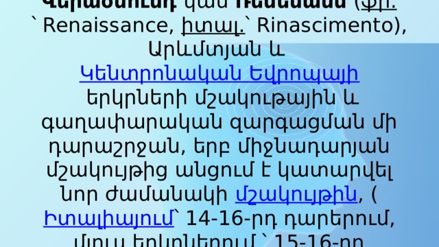 Վերածնունդ  կամ  Ռենեսանս  ( ֆր. ՝ Renaissance,  իտալ. ՝ Rinascimento), Արևմտյան և  Կենտրոնական Եվրոպայի  երկրների մշակութային և գաղափարական զարգացման մի դարաշրջան, երբ միջնադարյան մշակույթից անցում է կատարվել նոր ժամանակի  մշակույթին , ( Իտալիայում ՝ 14-16-րդ դարերում, մյուս երկրներում ՝ 15-16-րդ դարերում): 