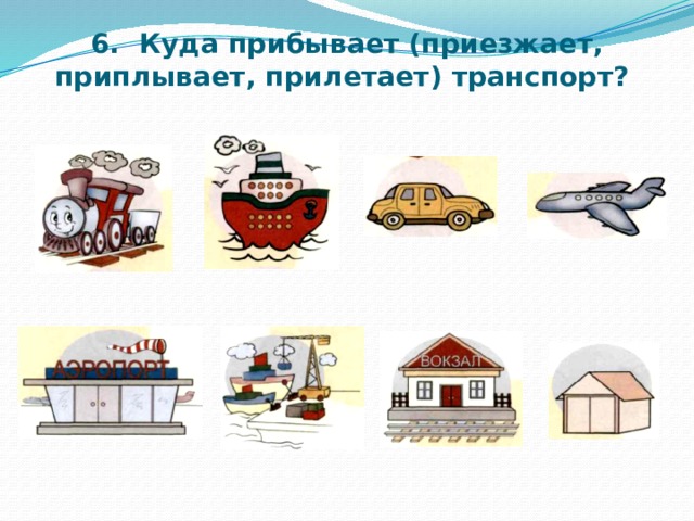6. Куда прибывает (приезжает, приплывает, прилетает) транспорт?