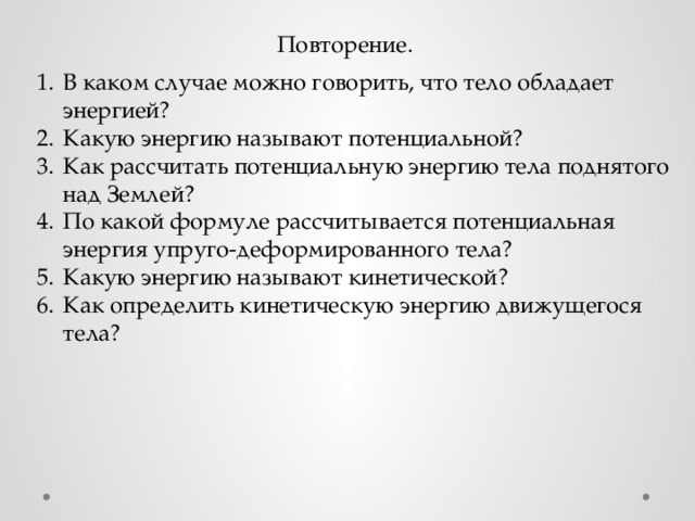 Повторение. В каком случае можно говорить, что тело обладает энергией? Какую энергию называют потенциальной? Как рассчитать потенциальную энергию тела поднятого над Землей? По какой формуле рассчитывается потенциальная энергия упруго-деформированного тела? Какую энергию называют кинетической? Как определить кинетическую энергию движущегося тела? 