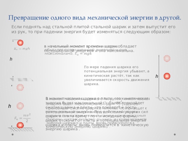 Превращение одного вида механической энергии в другой. Если поднять над стальной плитой стальной шарик и затем выпустит его из рук, то при падении энергия будет изменяться следующим образом: в начальный момент времени шарик обладает потенциальной энергией и она максимальна.     По мере падения шарика его потенциальная энергия убывает, а кинетическая растёт, так как увеличивается скорость движения шарика. В момент касания шарика о плиту, его кинетическая энергия будет максимальной (). Далее произойдет сжатие шарика и плиты, что приведет к росту потенциальной энергии. Под действием упругих сил шарик и плита примут почти исходные формы, шарик отскочит от плиты и потенциальная энергия шарика и плиты вновь превратится в кинетическую энергию шарика .     