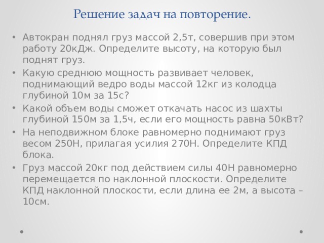 Решение задач на повторение. Автокран поднял груз массой 2,5т, совершив при этом работу 20кДж. Определите высоту, на которую был поднят груз. Какую среднюю мощность развивает человек, поднимающий ведро воды массой 12кг из колодца глубиной 10м за 15с? Какой объем воды сможет откачать насос из шахты глубиной 150м за 1,5ч, если его мощность равна 50кВт? На неподвижном блоке равномерно поднимают груз весом 250Н, прилагая усилия 270Н. Определите КПД блока. Груз массой 20кг под действием силы 40Н равномерно перемещается по наклонной плоскости. Определите КПД наклонной плоскости, если длина ее 2м, а высота – 10см. 