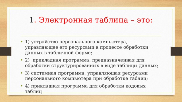 1 . Электронная таблица – это:   1) устройство персонального компьютера, управляющее его ресурсами в процессе обработки данных в табличной форме; 2) прикладная программа, предназначенная для обработки структурированных в виде таблицы данных; 3) системная программа, управляющая ресурсами персонального компьютера при обработке таблиц; 4) прикладная программа для обработки кодовых таблиц 