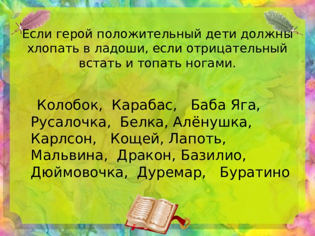  Если герой положительный дети должны хлопать в ладоши, если отрицательный встать и топать ногами.    Колобок, Карабас, Баба Яга, Русалочка, Белка, Алёнушка, Карлсон, Кощей, Лапоть, Мальвина, Дракон, Базилио, Дюймовочка, Дуремар, Буратино 