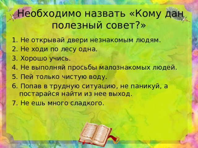  Необходимо назвать «Кому дан полезный совет?» 1. Не открывай двери незнакомым людям. 2. Не ходи по лесу одна. 3. Хорошо учись. 4. Не выполняй просьбы малознакомых людей. 5. Пей только чистую воду. 6. Попав в трудную ситуацию, не паникуй, а постарайся найти из нее выход. 7. Не ешь много сладкого. 