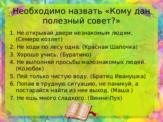 Необходимо назвать «Кому дан полезный совет?» 1. Не открывай двери незнакомым людям. (Семеро козлят) 2. Не ходи по лесу одна. (Красная Шапочка) 3. Хорошо учись. (Буратино) 4. Не выполняй просьбы малознакомых людей. (Колобок) 5. Пей только чистую воду. (Братец Иванушка) 6. Попав в трудную ситуацию, не паникуй, а постарайся найти из нее выход. (Маша ) 7. Не ешь много сладкого. (Винни-Пух) 