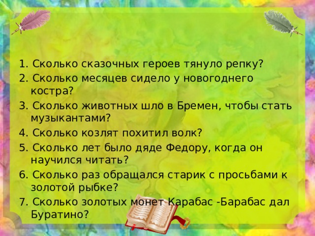 1. Сколько сказочных героев тянуло репку? 2. Сколько месяцев сидело у новогоднего костра? 3. Сколько животных шло в Бремен, чтобы стать музыкантами? 4. Сколько козлят похитил волк? 5. Сколько лет было дяде Федору, когда он научился читать? 6. Сколько раз обращался старик с просьбами к золотой рыбке? 7. Сколько золотых монет Карабас -Барабас дал Буратино? 