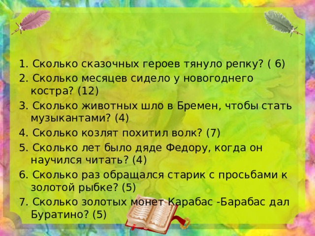 1. Сколько сказочных героев тянуло репку? ( 6) 2. Сколько месяцев сидело у новогоднего костра? (12) 3. Сколько животных шло в Бремен, чтобы стать музыкантами? (4) 4. Сколько козлят похитил волк? (7) 5. Сколько лет было дяде Федору, когда он научился читать? (4) 6. Сколько раз обращался старик с просьбами к золотой рыбке? (5) 7. Сколько золотых монет Карабас -Барабас дал Буратино? (5) 