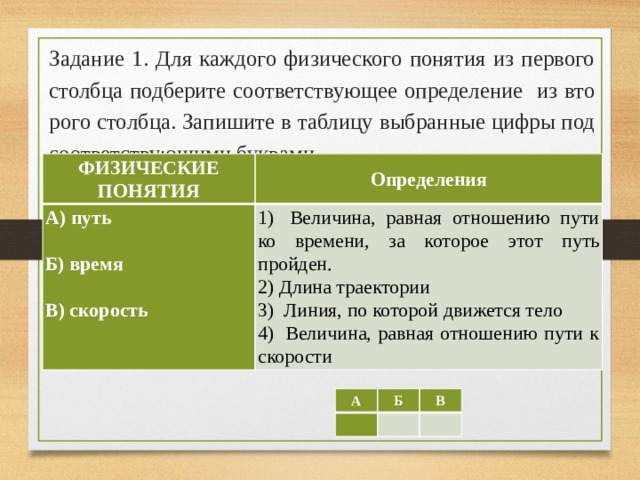 Задание 1. Для каж­до­го физического по­ня­тия из пер­во­го столбца под­бе­ри­те соответствующее определение из вто­ро­го столбца. За­пи­ши­те в таб­ли­цу выбранные цифры под со­от­вет­ству­ю­щи­ми буквами.   ФИЗИЧЕСКИЕ ПОНЯТИЯ Определения А) путь 1)  Величина, равная отношению пути ко времени, за которое этот путь пройден.   2) Длина траектории Б) время   3)  Линия, по которой движется тело 4)  Величина, равная отношению пути к скорости B) скорость А   Б В     