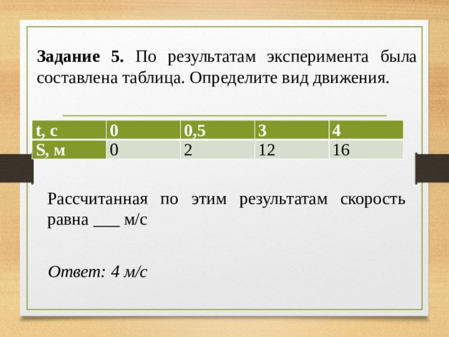 Задание 5. По результатам эксперимента была составлена таблица. Определите вид движения. t, с 0 S, м 0,5 0 3 2 4 12 16 Рассчитанная по этим результатам скорость равна ___ м/с Ответ: 4 м/с 