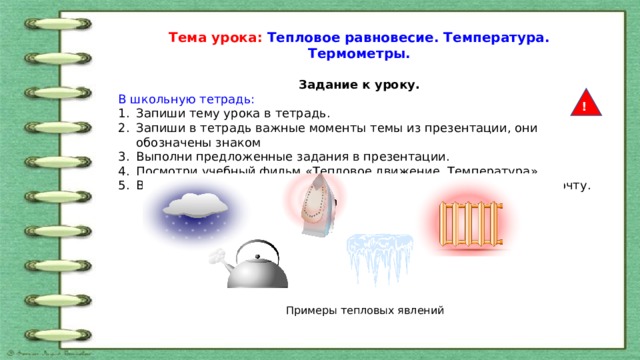 Тема урока: Тепловое равновесие. Температура. Термометры.  Задание к уроку. В школьную тетрадь: Запиши тему урока в тетрадь. Запиши в тетрадь важные моменты темы из презентации, они обозначены знаком Выполни предложенные задания в презентации. Посмотри учебный фильм «Тепловое движение. Температура» Выполни задание 1 и 2 в тетрадь, фото задания отправь мне на почту. ! Примеры тепловых явлений 